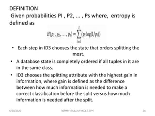 DEFINITION
Given probabilities PI , P2, ... , Ps where, entropy is
defined as
• Each step in ID3 chooses the state that orders splitting the
most.
• A database state is completely ordered if all tuples in it are
in the same class.
• ID3 chooses the splitting attribute with the highest gain in
information, where gain is defined as the difference
between how much information is needed to make a
correct classification before the split versus how much
information is needed after the split.
6/30/2020 NIMMY RAJU,AP,VKCET,TVM 26
 