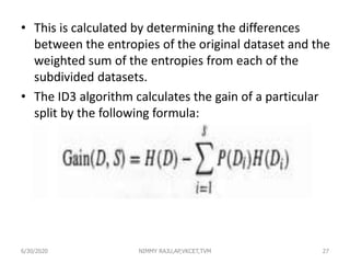 • This is calculated by determining the differences
between the entropies of the original dataset and the
weighted sum of the entropies from each of the
subdivided datasets.
• The ID3 algorithm calculates the gain of a particular
split by the following formula:
6/30/2020 NIMMY RAJU,AP,VKCET,TVM 27
 