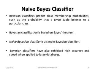 Naive Bayes Classifier
• Bayesian classifiers predict class membership probabilities,
such as the probability that a given tuple belongs to a
particular class.
• Bayesian classification is based on Bayes’ theorem.
• Naive Bayesian classifier is a simple Bayesian classifier .
• Bayesian classifiers have also exhibited high accuracy and
speed when applied to large databases.
6/30/2020 NIMMY RAJU,AP,VKCET,TVM 30
 
