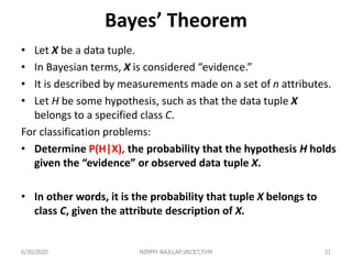 Bayes’ Theorem
• Let X be a data tuple.
• In Bayesian terms, X is considered “evidence.”
• It is described by measurements made on a set of n attributes.
• Let H be some hypothesis, such as that the data tuple X
belongs to a specified class C.
For classification problems:
• Determine P(H|X), the probability that the hypothesis H holds
given the “evidence” or observed data tuple X.
• In other words, it is the probability that tuple X belongs to
class C, given the attribute description of X.
6/30/2020 NIMMY RAJU,AP,VKCET,TVM 31
 