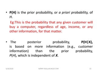 • P(H) is the prior probability, or a priori probability, of
H.
Eg:This is the probability that any given customer will
buy a computer, regardless of age, income, or any
other information, for that matter.
• The posterior probability, P(H|X),
is based on more information (e.g., customer
information) than the prior probability,
P(H), which is independent of X.
6/30/2020 NIMMY RAJU,AP,VKCET,TVM 33
 