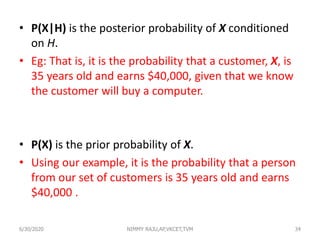 • P(X|H) is the posterior probability of X conditioned
on H.
• Eg: That is, it is the probability that a customer, X, is
35 years old and earns $40,000, given that we know
the customer will buy a computer.
• P(X) is the prior probability of X.
• Using our example, it is the probability that a person
from our set of customers is 35 years old and earns
$40,000 .
6/30/2020 NIMMY RAJU,AP,VKCET,TVM 34
 