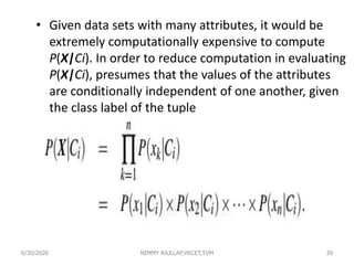 • Given data sets with many attributes, it would be
extremely computationally expensive to compute
P(X|Ci). In order to reduce computation in evaluating
P(X|Ci), presumes that the values of the attributes
are conditionally independent of one another, given
the class label of the tuple
6/30/2020 NIMMY RAJU,AP,VKCET,TVM 39
 