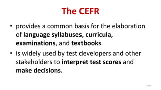 The CEFR
• provides a common basis for the elaboration
of language syllabuses, curricula,
examinations, and textbooks.
• is widely used by test developers and other
stakeholders to interpret test scores and
make decisions.
10/40
 