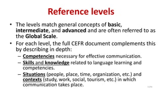 Reference levels
• The levels match general concepts of basic,
intermediate, and advanced and are often referred to as
the Global Scale.
• For each level, the full CEFR document complements this
by describing in depth:
– Competencies necessary for effective communication.
– Skills and knowledge related to language learning and
competencies.
– Situations (people, place, time, organization, etc.) and
contexts (study, work, social, tourism, etc.) in which
communication takes place. 13/40
 