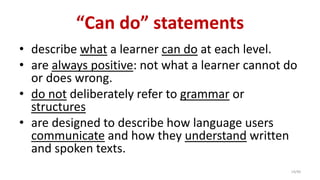 “Can do” statements
• describe what a learner can do at each level.
• are always positive: not what a learner cannot do
or does wrong.
• do not deliberately refer to grammar or
structures
• are designed to describe how language users
communicate and how they understand written
and spoken texts.
14/40
 
