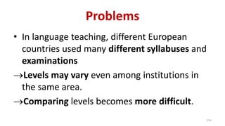Problems
• In language teaching, different European
countries used many different syllabuses and
examinations
→Levels may vary even among institutions in
the same area.
→Comparing levels becomes more difficult.
7/40
 