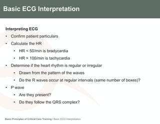 Components of the Gradian CCV SystemBasic ECG Interpretation
Interpreting ECG
• Confirm patient particulars
• Calculate the HR
• HR < 50/min is bradycardia
• HR > 100/min is tachycardia
• Determine if the heart rhythm is regular or irregular
• Drawn from the pattern of the waves
• Do the R waves occur at regular intervals (same number of boxes)?
• P wave
• Are they present?
• Do they follow the QRS complex?
Basic Principles of Critical Care Training I Basic ECG Interpretation
 