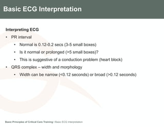 Components of the Gradian CCV SystemBasic ECG Interpretation
Interpreting ECG
• PR interval
• Normal is 0.12-0.2 secs (3-5 small boxes)
• Is it normal or prolonged (>5 small boxes)?
• This is suggestive of a conduction problem (heart block)
• QRS complex – width and morphology
• Width can be narrow (<0.12 seconds) or broad (>0.12 seconds)
Basic Principles of Critical Care Training I Basic ECG Interpretation
 