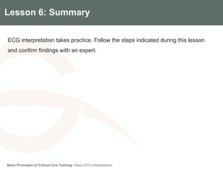 Components of the Gradian CCV SystemLesson 6: Summary
ECG interpretation takes practice. Follow the steps indicated during this lesson
and confirm findings with an expert.
Basic Principles of Critical Care Training I Basic ECG Interpretation
 