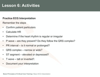 Components of the Gradian CCV SystemLesson 6: Activities
Practice ECG Interpretation
Remember the steps
• Confirm patient particulars
• Calculate HR
• Determine if the heart rhythm is regular or irregular
• P wave – are they present? Do they follow the QRS complex?
• PR interval – is it normal or prolonged?
• QRS complex – narrow or wide?
• ST segment – elevated or depressed?
• T wave – tall or inverted?.
• Document your interpretation
Basic Principles of Critical Care Training I Basic ECG Interpretation
 