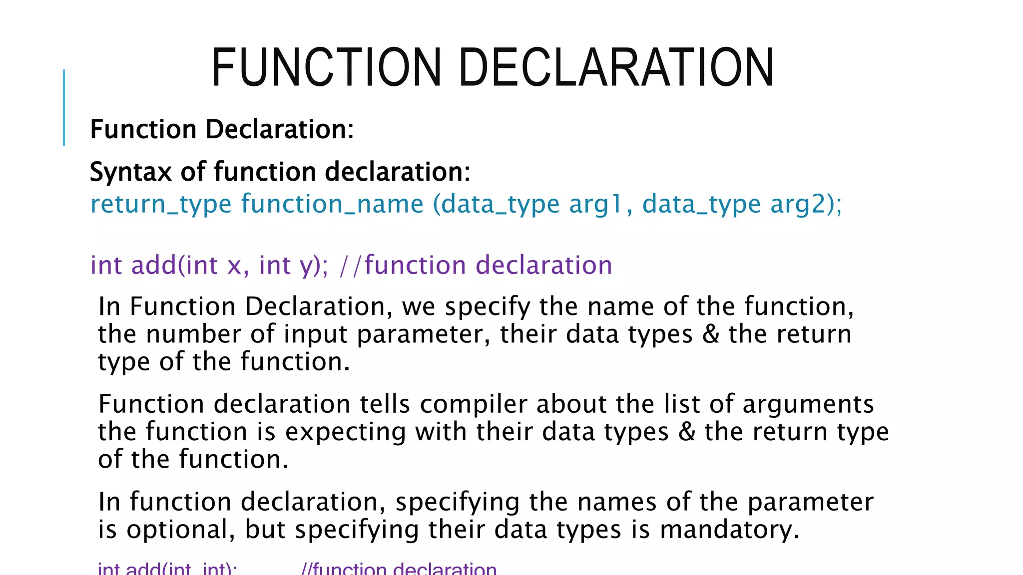 FUNCTION DECLARATION Function Declaration: Syntax of function declaration: return_type function_name (data_type arg1, data_type arg2); int add(int x, int y); //function declaration In Function Declaration, we specify the name of the function, the number of input parameter, their data types & the return type of the function. Function declaration tells compiler about the list of arguments the function is expecting with their data types & the return type of the function. In function declaration, specifying the names of the parameter is optional, but specifying their data types is mandatory. 