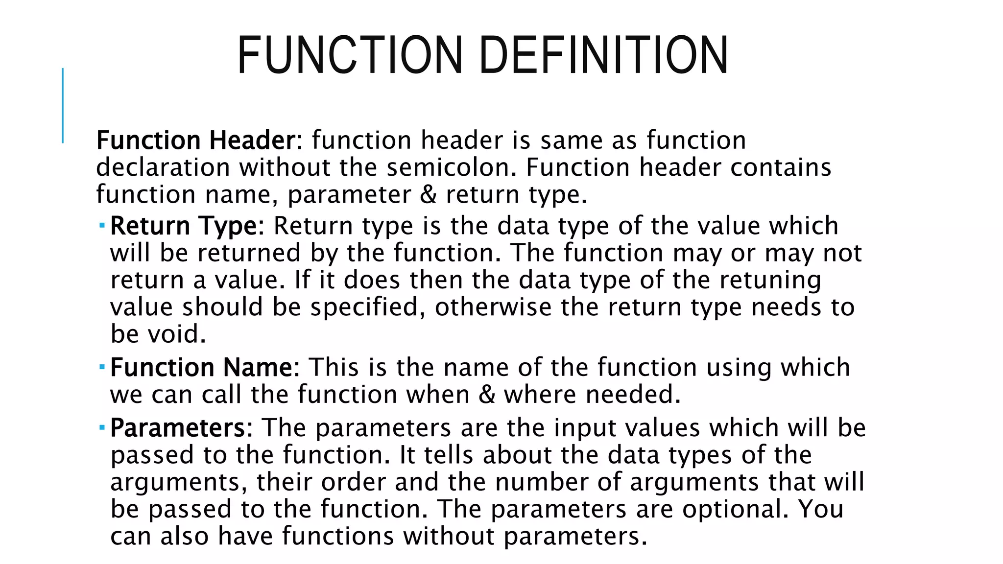 FUNCTION DEFINITION Function Header: function header is same as function declaration without the semicolon. Function header contains function name, parameter & return type.  Return Type: Return type is the data type of the value which will be returned by the function. The function may or may not return a value. If it does then the data type of the retuning value should be specified, otherwise the return type needs to be void.  Function Name: This is the name of the function using which we can call the function when & where needed.  Parameters: The parameters are the input values which will be passed to the function. It tells about the data types of the arguments, their order and the number of arguments that will be passed to the function. The parameters are optional. You can also have functions without parameters. 