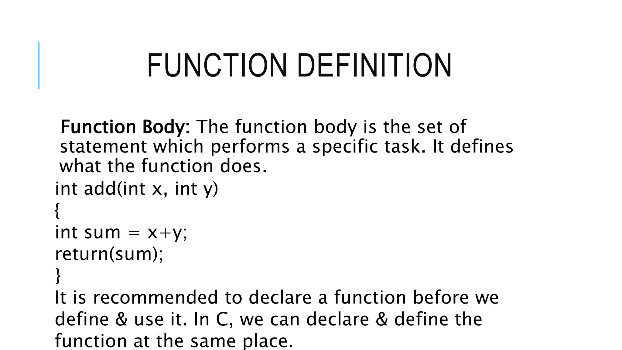 FUNCTION DEFINITION Function Body: The function body is the set of statement which performs a specific task. It defines what the function does. int add(int x, int y) { int sum = x+y; return(sum); } It is recommended to declare a function before we define & use it. In C, we can declare & define the function at the same place. 