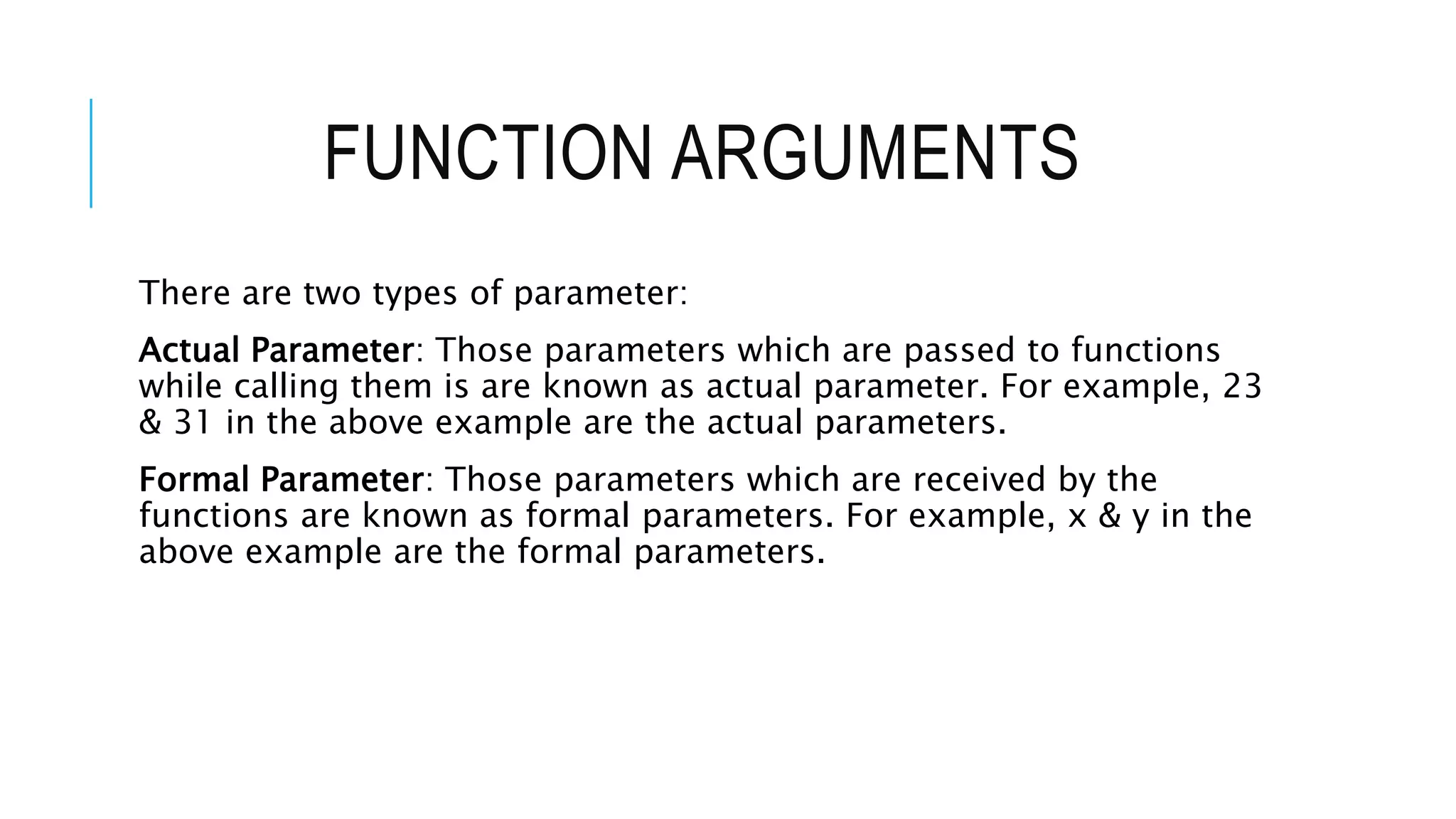 FUNCTION ARGUMENTS There are two types of parameter: Actual Parameter: Those parameters which are passed to functions while calling them is are known as actual parameter. For example, 23 & 31 in the above example are the actual parameters. Formal Parameter: Those parameters which are received by the functions are known as formal parameters. For example, x & y in the above example are the formal parameters. 