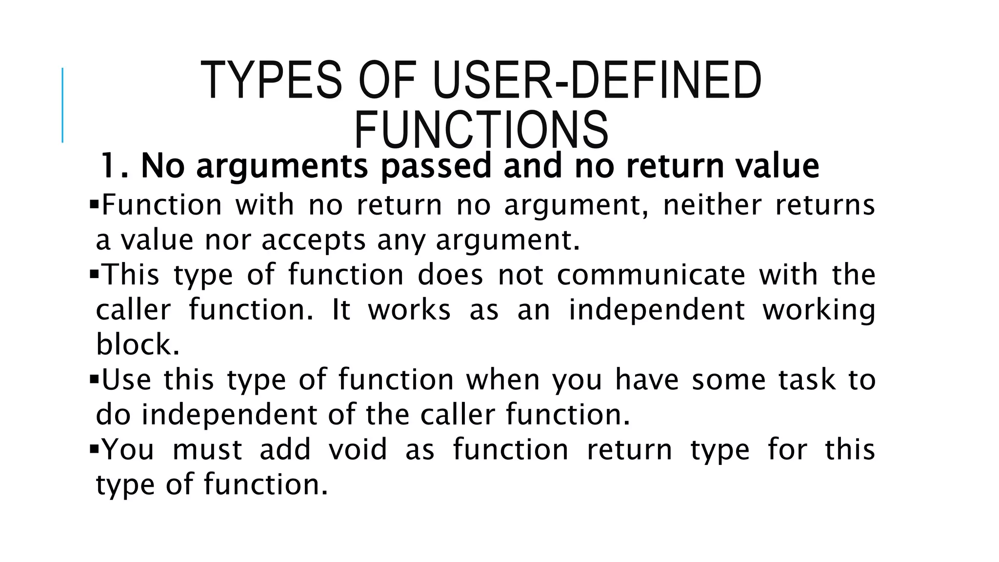 TYPES OF USER-DEFINED FUNCTIONS 1. No arguments passed and no return value Function with no return no argument, neither returns a value nor accepts any argument. This type of function does not communicate with the caller function. It works as an independent working block. Use this type of function when you have some task to do independent of the caller function. You must add void as function return type for this type of function. 