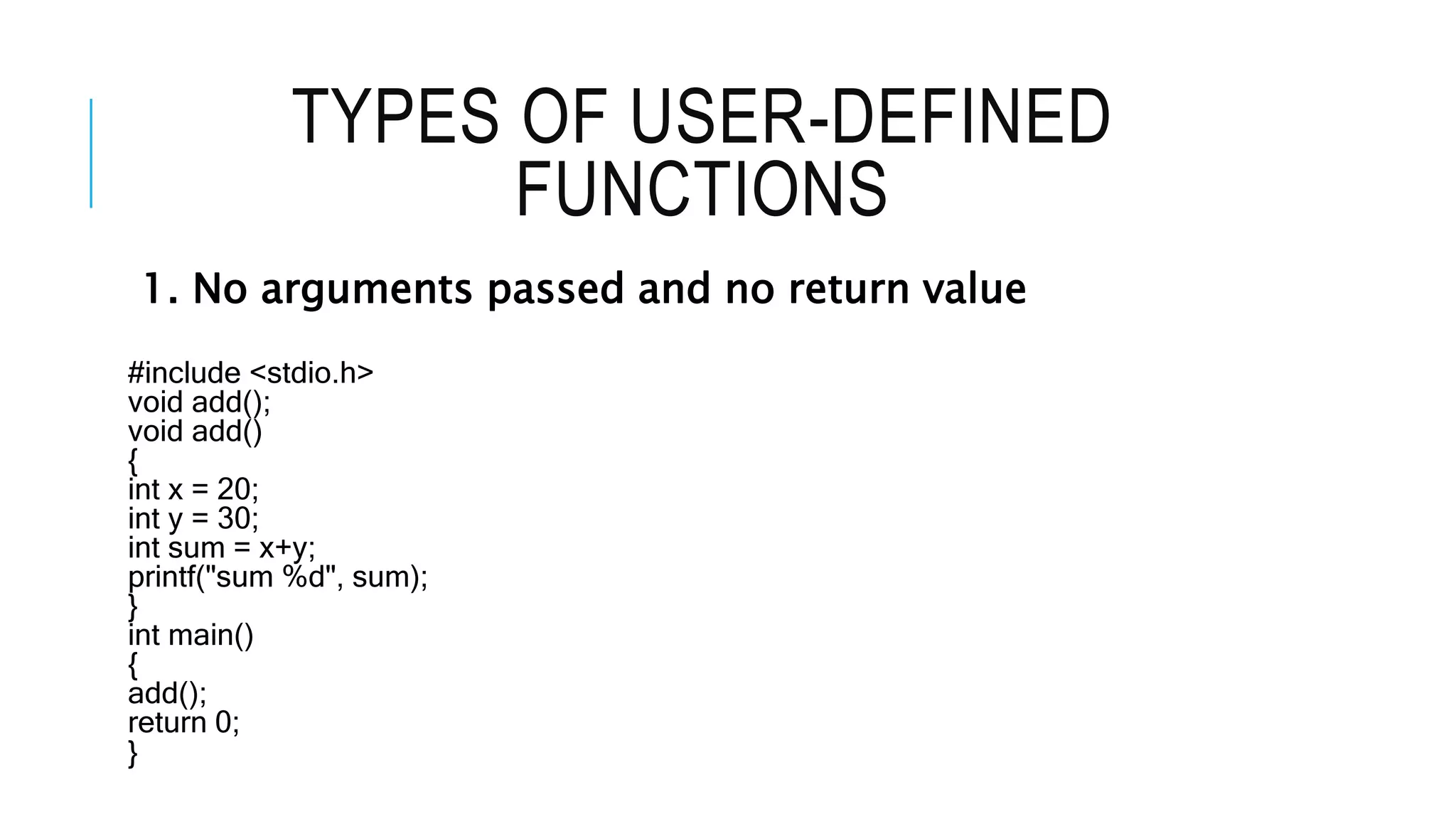 TYPES OF USER-DEFINED FUNCTIONS 1. No arguments passed and no return value #include <stdio.h> void add(); void add() { int x = 20; int y = 30; int sum = x+y; printf("sum %d", sum); } int main() { add(); return 0; } 