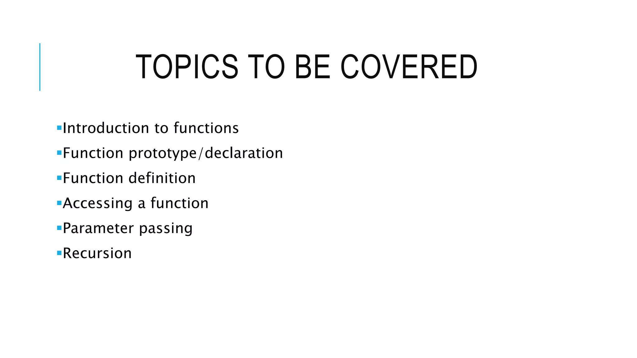 TOPICS TO BE COVERED Introduction to functions Function prototype/declaration Function definition Accessing a function Parameter passing Recursion 