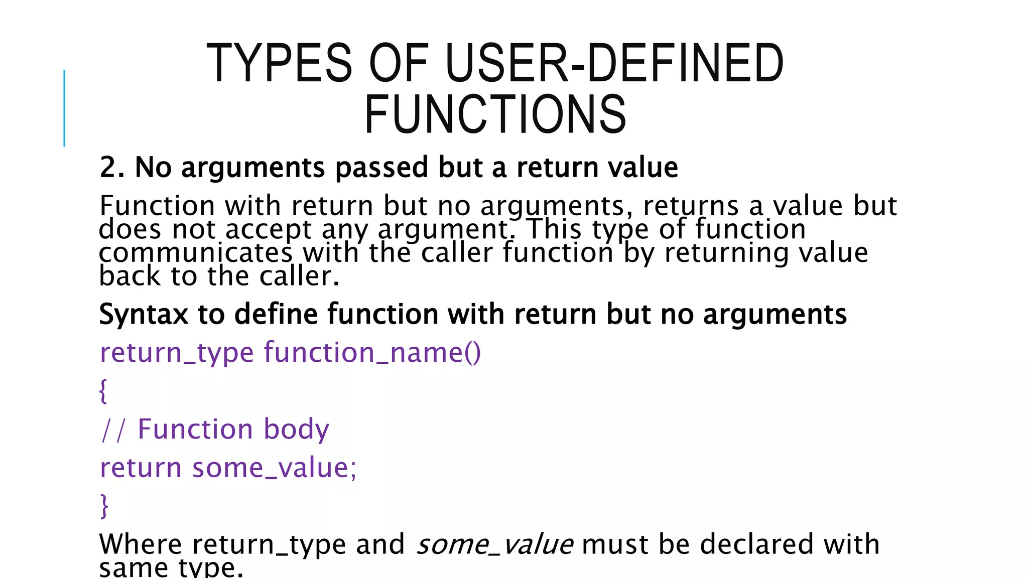 TYPES OF USER-DEFINED FUNCTIONS 2. No arguments passed but a return value Function with return but no arguments, returns a value but does not accept any argument. This type of function communicates with the caller function by returning value back to the caller. Syntax to define function with return but no arguments return_type function_name() { // Function body return some_value; } Where return_type and some_value must be declared with same type. 