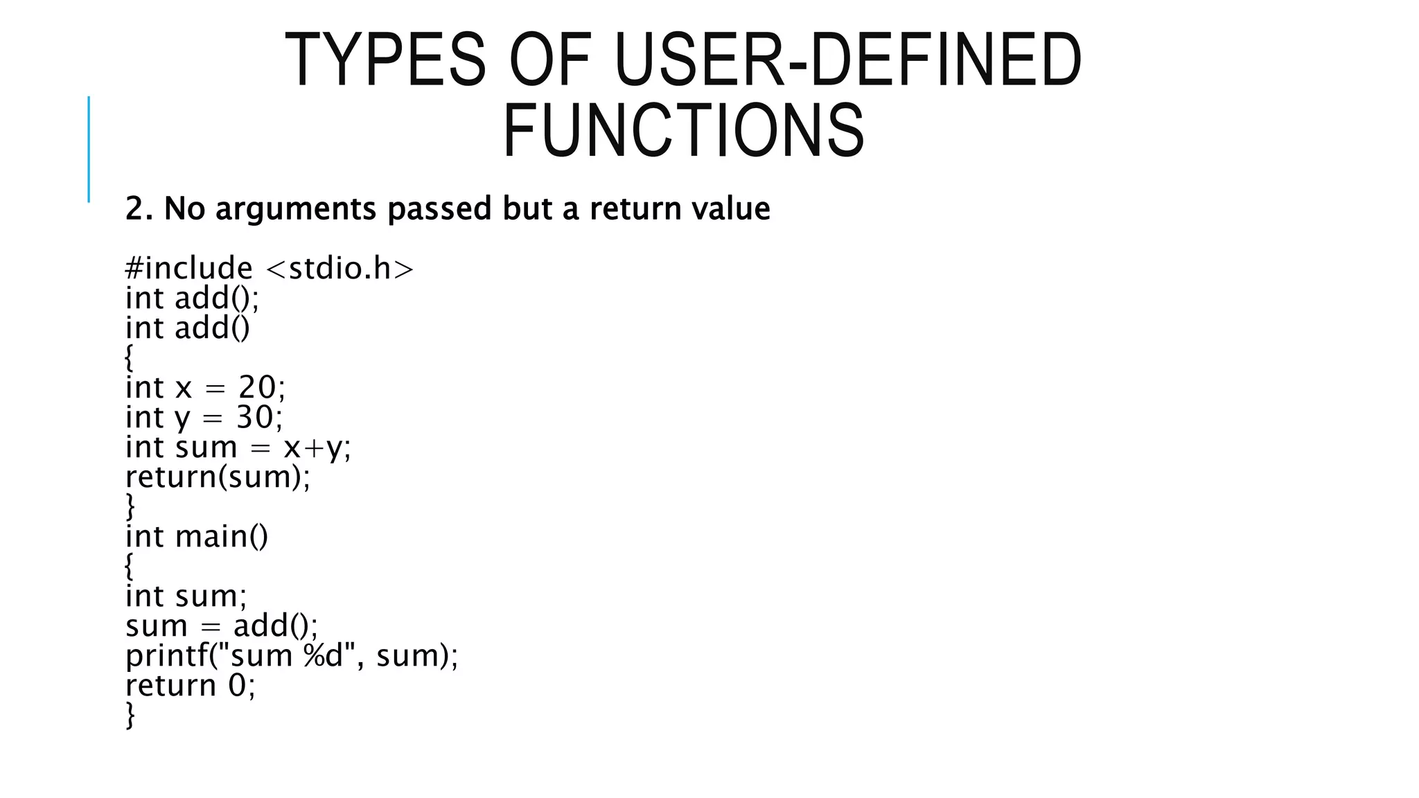TYPES OF USER-DEFINED FUNCTIONS 2. No arguments passed but a return value #include <stdio.h> int add(); int add() { int x = 20; int y = 30; int sum = x+y; return(sum); } int main() { int sum; sum = add(); printf("sum %d", sum); return 0; } 