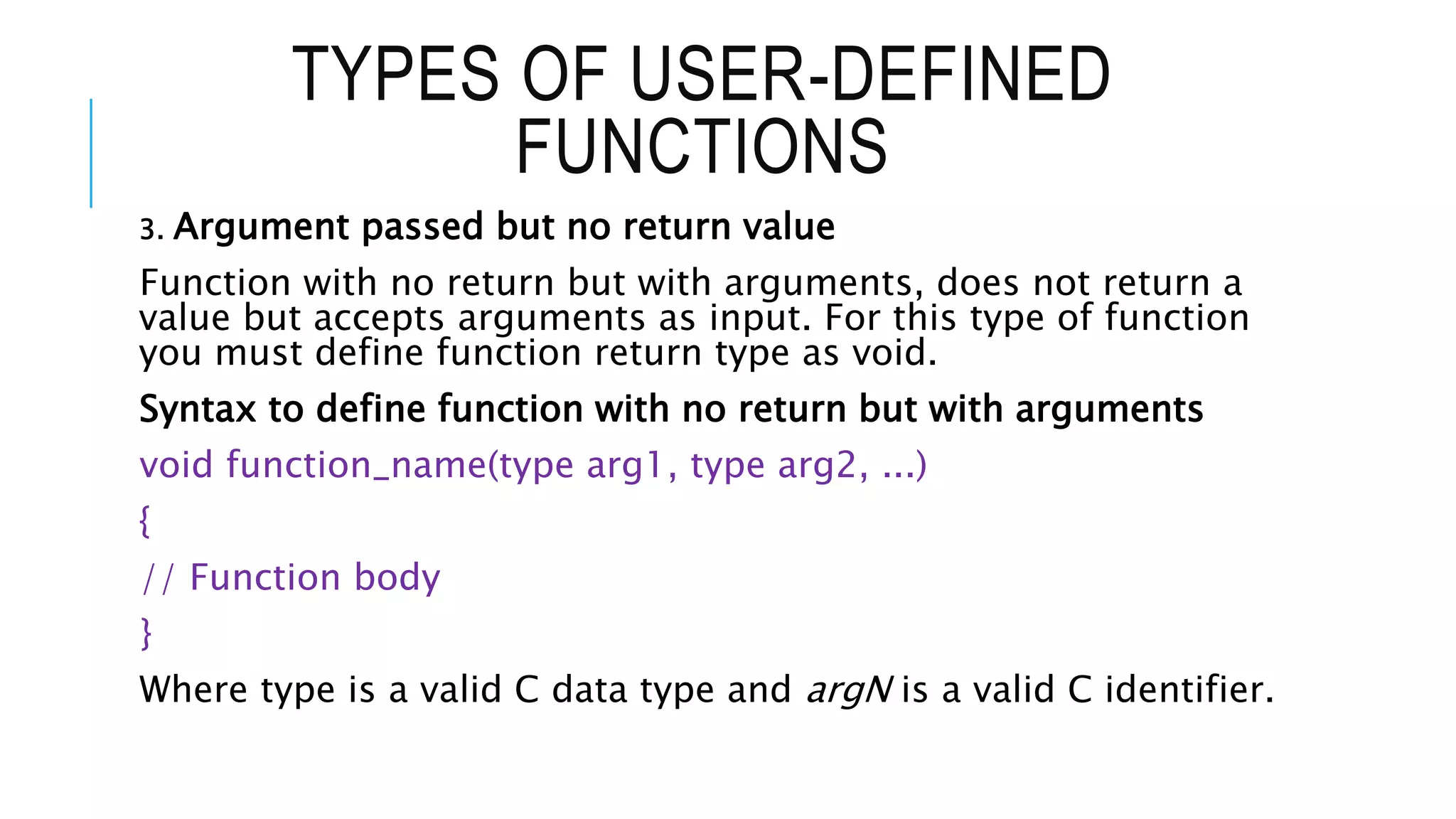 TYPES OF USER-DEFINED FUNCTIONS 3. Argument passed but no return value Function with no return but with arguments, does not return a value but accepts arguments as input. For this type of function you must define function return type as void. Syntax to define function with no return but with arguments void function_name(type arg1, type arg2, ...) { // Function body } Where type is a valid C data type and argN is a valid C identifier. 