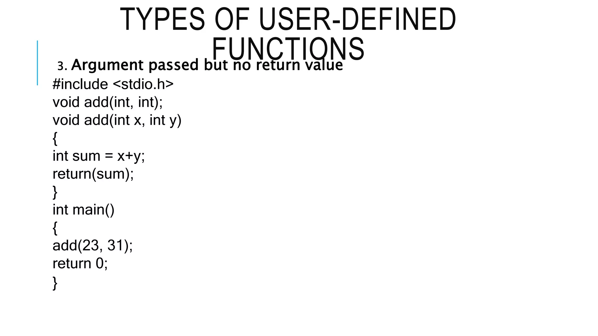 TYPES OF USER-DEFINED FUNCTIONS 3. Argument passed but no return value #include <stdio.h> void add(int, int); void add(int x, int y) { int sum = x+y; return(sum); } int main() { add(23, 31); return 0; } 