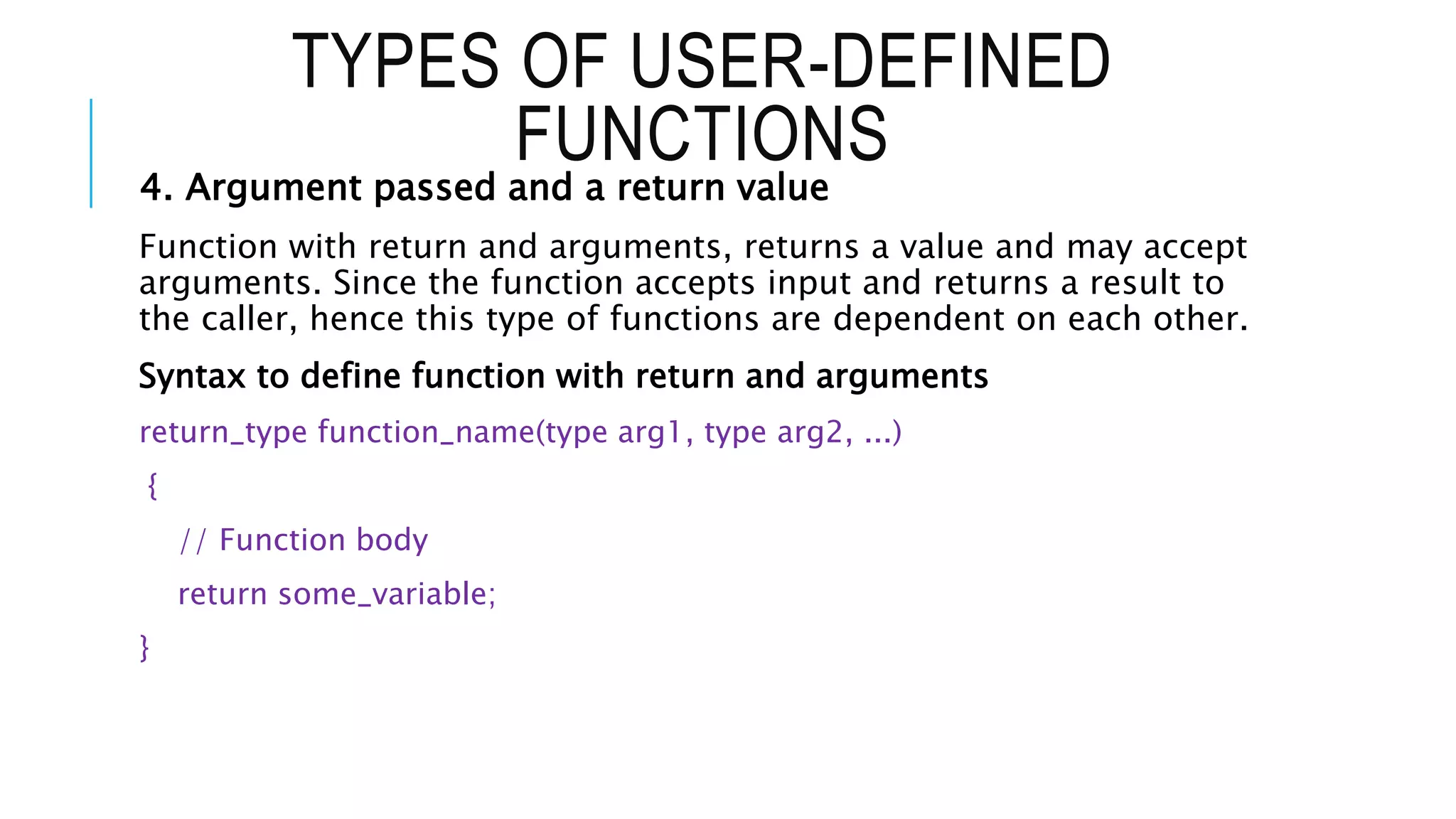 TYPES OF USER-DEFINED FUNCTIONS 4. Argument passed and a return value Function with return and arguments, returns a value and may accept arguments. Since the function accepts input and returns a result to the caller, hence this type of functions are dependent on each other. Syntax to define function with return and arguments return_type function_name(type arg1, type arg2, ...) { // Function body return some_variable; } 