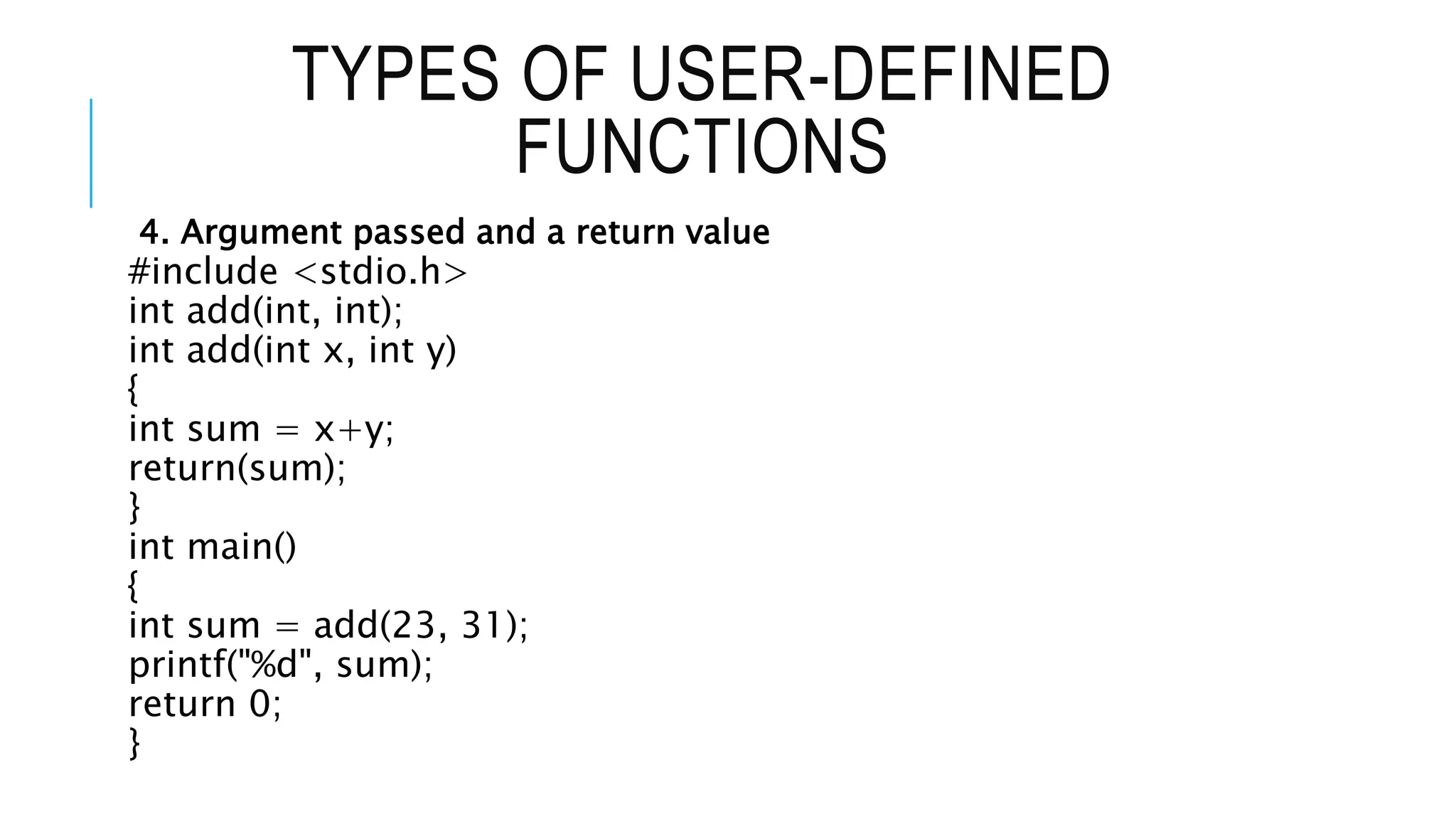 TYPES OF USER-DEFINED FUNCTIONS 4. Argument passed and a return value #include <stdio.h> int add(int, int); int add(int x, int y) { int sum = x+y; return(sum); } int main() { int sum = add(23, 31); printf("%d", sum); return 0; } 