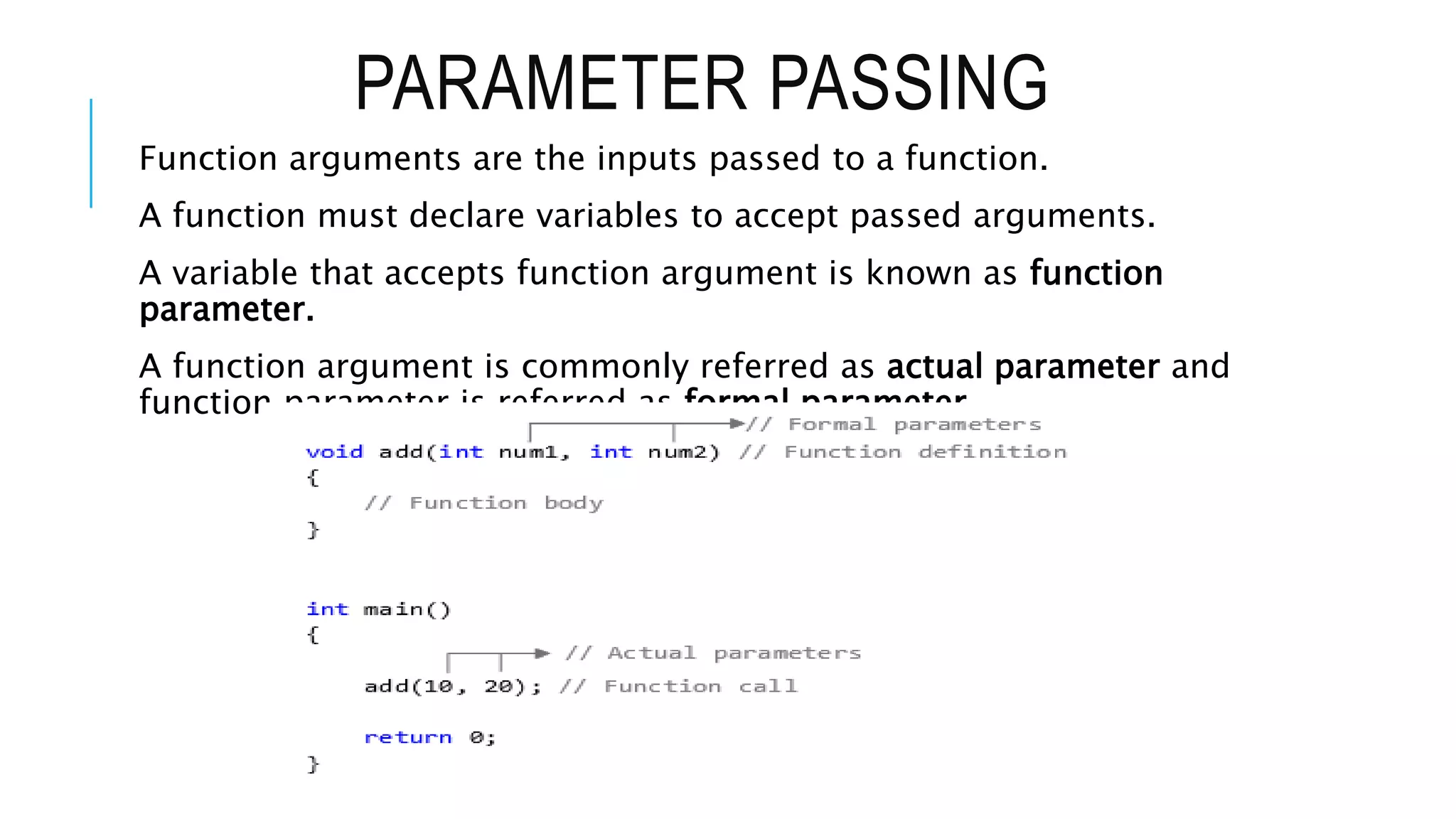 PARAMETER PASSING Function arguments are the inputs passed to a function. A function must declare variables to accept passed arguments. A variable that accepts function argument is known as function parameter. A function argument is commonly referred as actual parameter and function parameter is referred as formal parameter. 