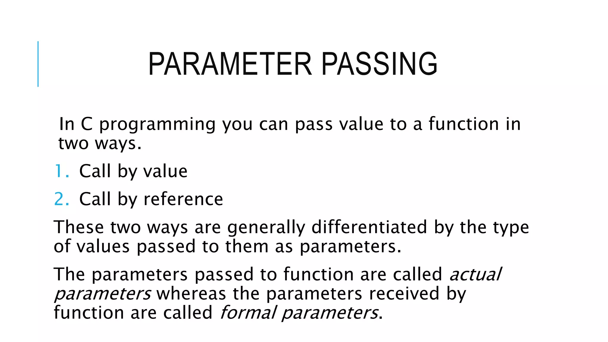 PARAMETER PASSING In C programming you can pass value to a function in two ways. 1. Call by value 2. Call by reference These two ways are generally differentiated by the type of values passed to them as parameters. The parameters passed to function are called actual parameters whereas the parameters received by function are called formal parameters. 