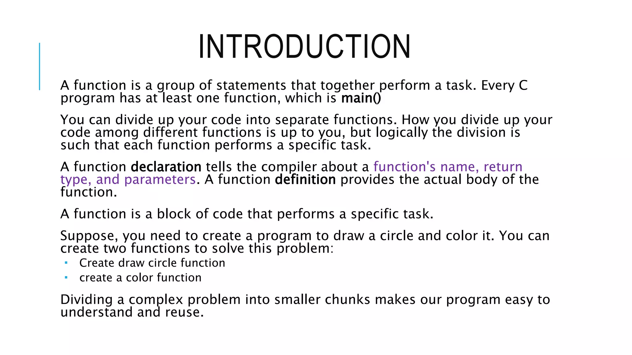 INTRODUCTION A function is a group of statements that together perform a task. Every C program has at least one function, which is main() You can divide up your code into separate functions. How you divide up your code among different functions is up to you, but logically the division is such that each function performs a specific task. A function declaration tells the compiler about a function's name, return type, and parameters. A function definition provides the actual body of the function. A function is a block of code that performs a specific task. Suppose, you need to create a program to draw a circle and color it. You can create two functions to solve this problem:  Create draw circle function  create a color function Dividing a complex problem into smaller chunks makes our program easy to understand and reuse. 