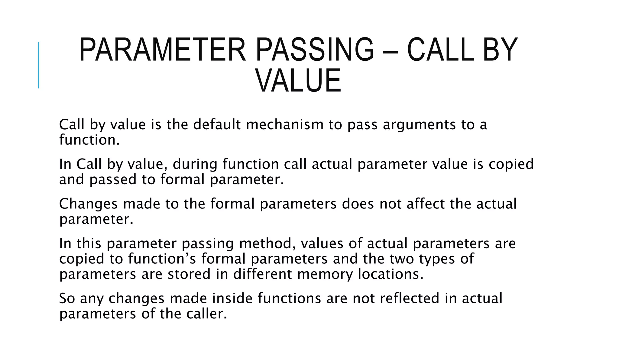 PARAMETER PASSING – CALL BY VALUE Call by value is the default mechanism to pass arguments to a function. In Call by value, during function call actual parameter value is copied and passed to formal parameter. Changes made to the formal parameters does not affect the actual parameter. In this parameter passing method, values of actual parameters are copied to function’s formal parameters and the two types of parameters are stored in different memory locations. So any changes made inside functions are not reflected in actual parameters of the caller. 
