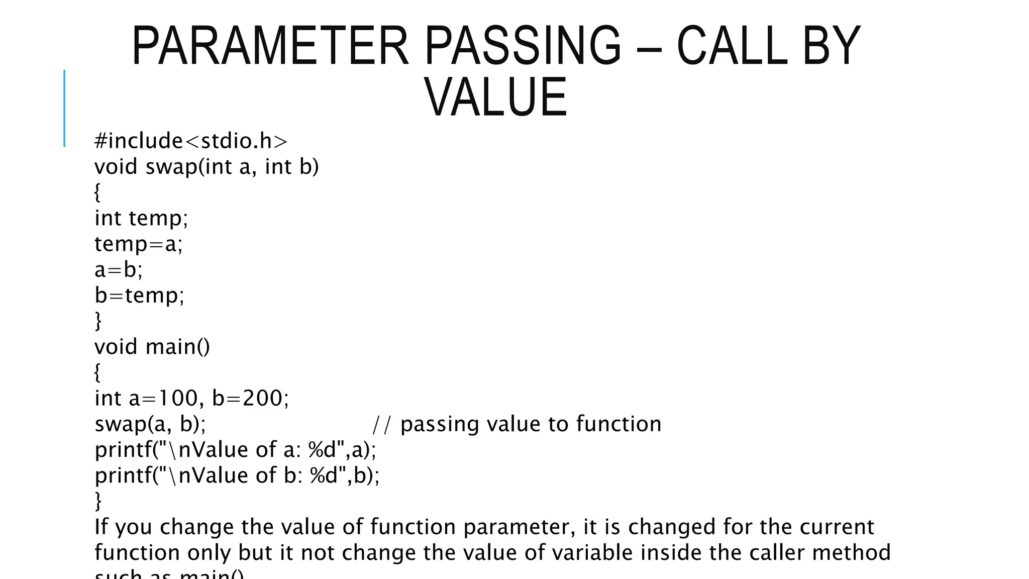 PARAMETER PASSING – CALL BY VALUE #include<stdio.h> void swap(int a, int b) { int temp; temp=a; a=b; b=temp; } void main() { int a=100, b=200; swap(a, b); // passing value to function printf("nValue of a: %d",a); printf("nValue of b: %d",b); } If you change the value of function parameter, it is changed for the current function only but it not change the value of variable inside the caller method 