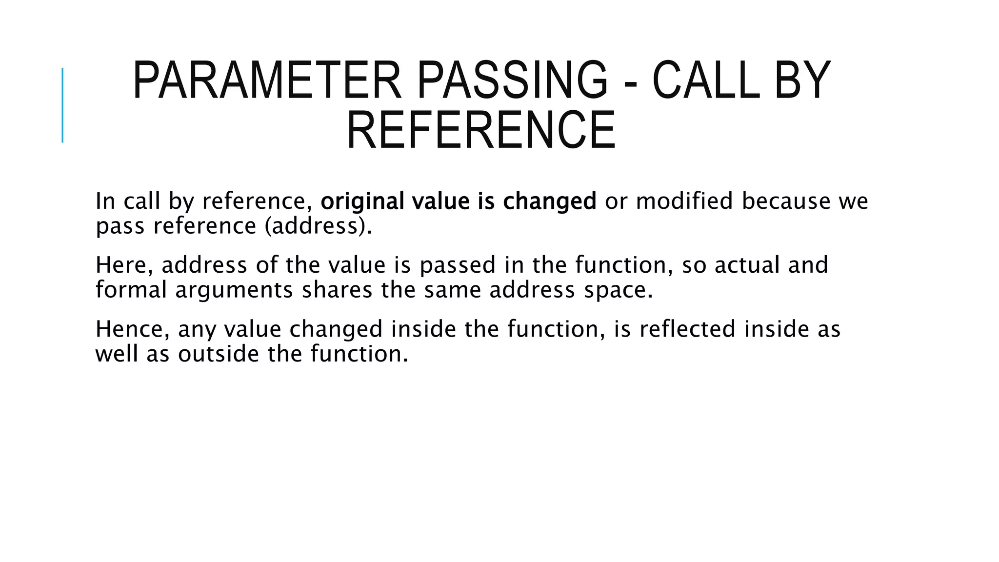 PARAMETER PASSING - CALL BY REFERENCE In call by reference, original value is changed or modified because we pass reference (address). Here, address of the value is passed in the function, so actual and formal arguments shares the same address space. Hence, any value changed inside the function, is reflected inside as well as outside the function. 