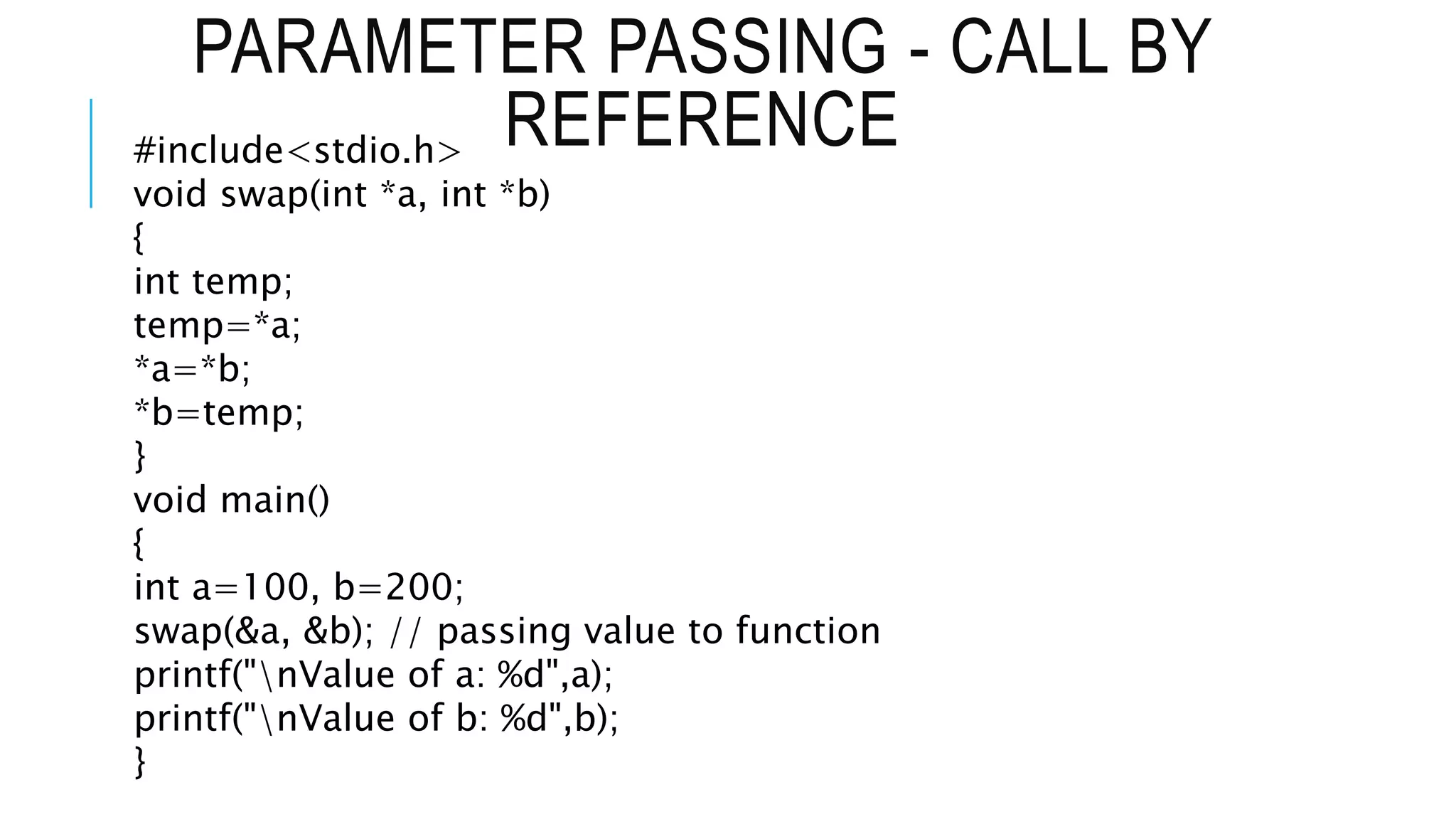 PARAMETER PASSING - CALL BY REFERENCE #include<stdio.h> void swap(int *a, int *b) { int temp; temp=*a; *a=*b; *b=temp; } void main() { int a=100, b=200; swap(&a, &b); // passing value to function printf("nValue of a: %d",a); printf("nValue of b: %d",b); } 
