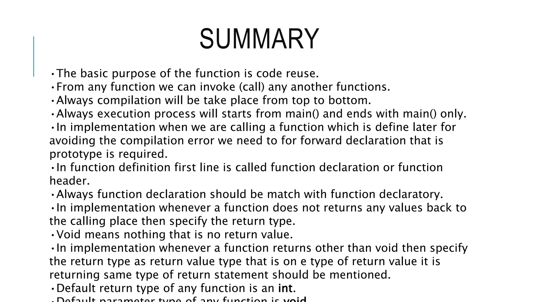 SUMMARY •The basic purpose of the function is code reuse. •From any function we can invoke (call) any another functions. •Always compilation will be take place from top to bottom. •Always execution process will starts from main() and ends with main() only. •In implementation when we are calling a function which is define later for avoiding the compilation error we need to for forward declaration that is prototype is required. •In function definition first line is called function declaration or function header. •Always function declaration should be match with function declaratory. •In implementation whenever a function does not returns any values back to the calling place then specify the return type. •Void means nothing that is no return value. •In implementation whenever a function returns other than void then specify the return type as return value type that is on e type of return value it is returning same type of return statement should be mentioned. •Default return type of any function is an int. 