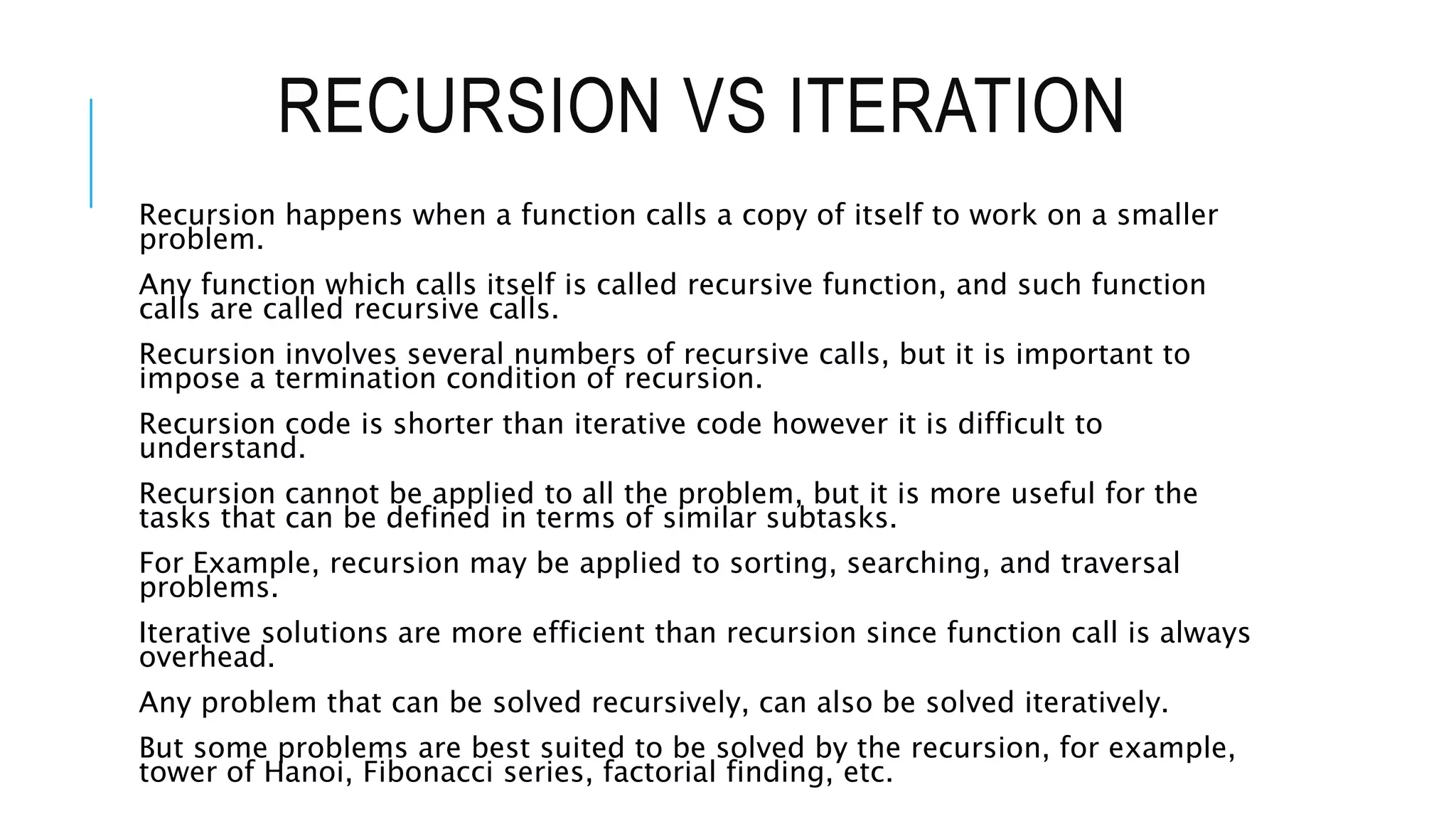 RECURSION VS ITERATION Recursion happens when a function calls a copy of itself to work on a smaller problem. Any function which calls itself is called recursive function, and such function calls are called recursive calls. Recursion involves several numbers of recursive calls, but it is important to impose a termination condition of recursion. Recursion code is shorter than iterative code however it is difficult to understand. Recursion cannot be applied to all the problem, but it is more useful for the tasks that can be defined in terms of similar subtasks. For Example, recursion may be applied to sorting, searching, and traversal problems. Iterative solutions are more efficient than recursion since function call is always overhead. Any problem that can be solved recursively, can also be solved iteratively. But some problems are best suited to be solved by the recursion, for example, tower of Hanoi, Fibonacci series, factorial finding, etc. 