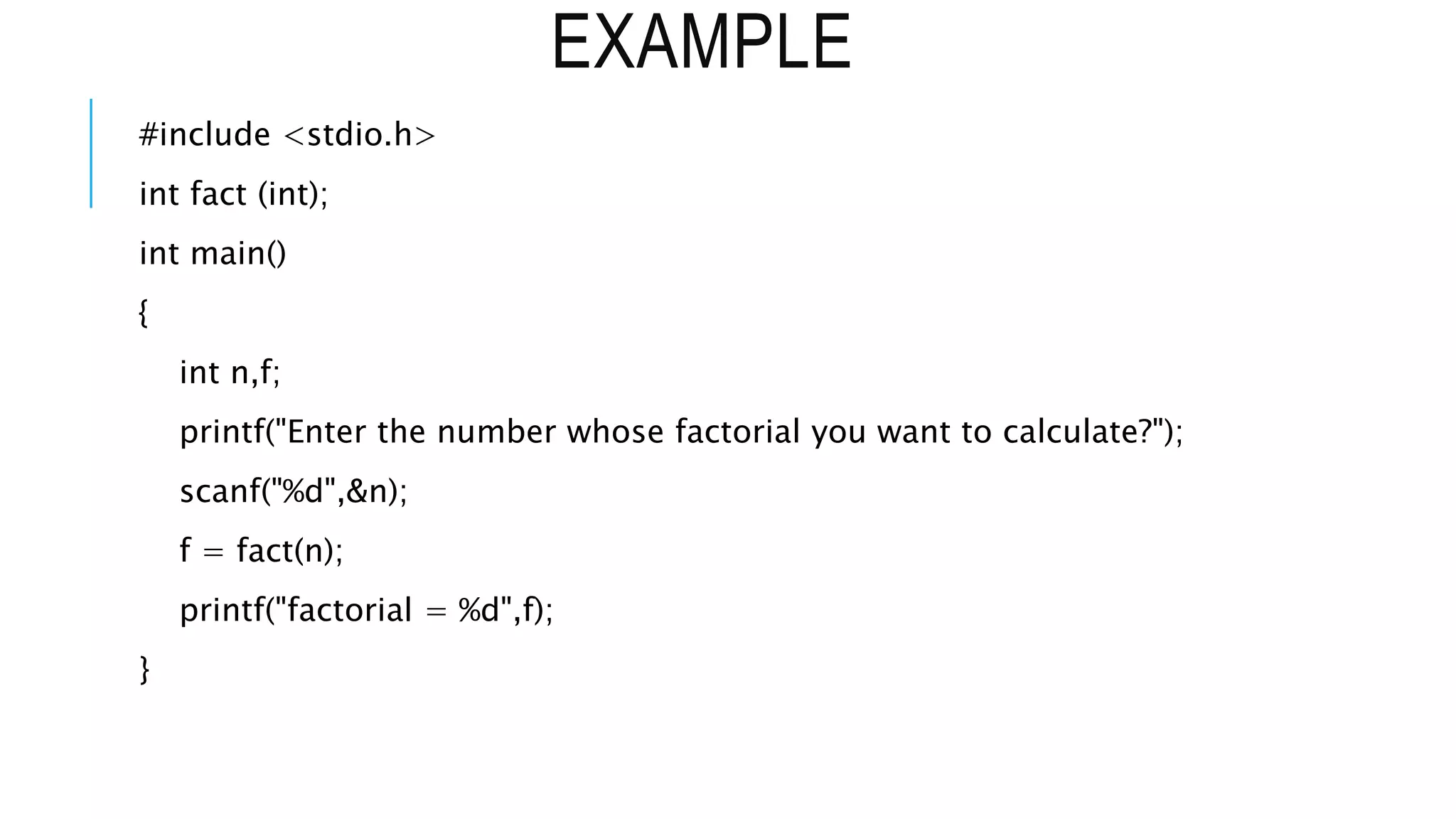 EXAMPLE #include <stdio.h> int fact (int); int main() { int n,f; printf("Enter the number whose factorial you want to calculate?"); scanf("%d",&n); f = fact(n); printf("factorial = %d",f); } 