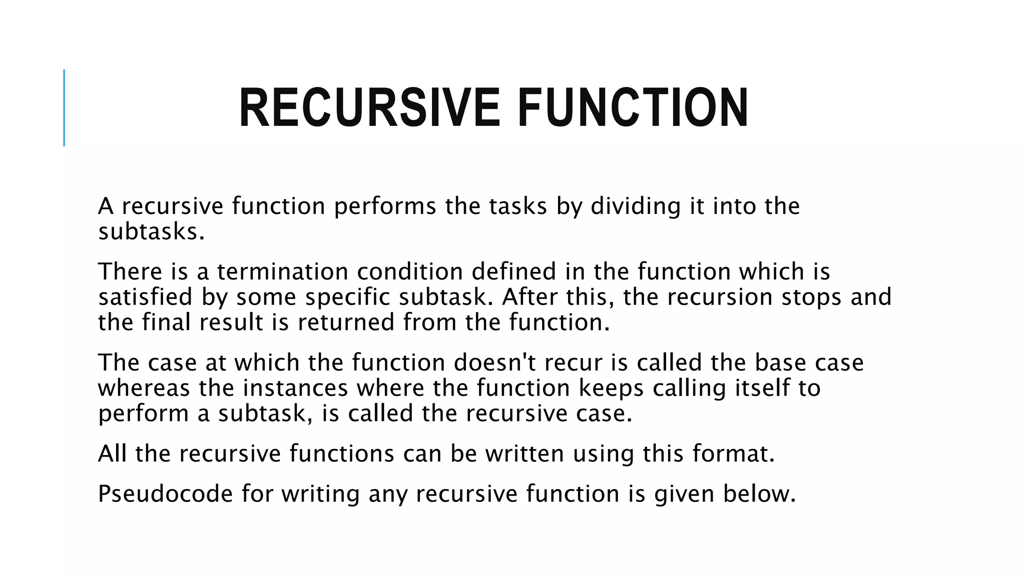 RECURSIVE FUNCTION A recursive function performs the tasks by dividing it into the subtasks. There is a termination condition defined in the function which is satisfied by some specific subtask. After this, the recursion stops and the final result is returned from the function. The case at which the function doesn't recur is called the base case whereas the instances where the function keeps calling itself to perform a subtask, is called the recursive case. All the recursive functions can be written using this format. Pseudocode for writing any recursive function is given below. 