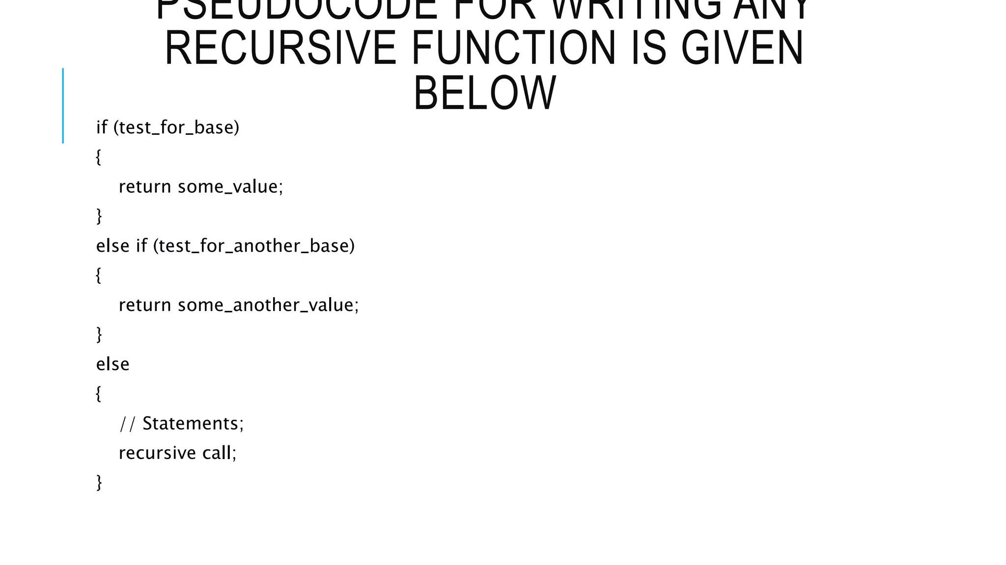 PSEUDOCODE FOR WRITING ANY RECURSIVE FUNCTION IS GIVEN BELOW if (test_for_base) { return some_value; } else if (test_for_another_base) { return some_another_value; } else { // Statements; recursive call; } 