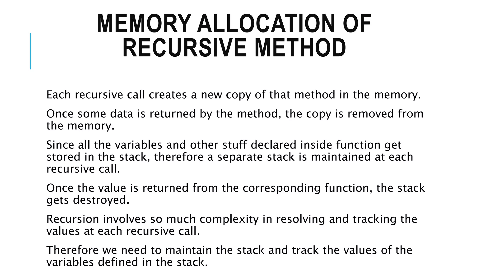 MEMORY ALLOCATION OF RECURSIVE METHOD Each recursive call creates a new copy of that method in the memory. Once some data is returned by the method, the copy is removed from the memory. Since all the variables and other stuff declared inside function get stored in the stack, therefore a separate stack is maintained at each recursive call. Once the value is returned from the corresponding function, the stack gets destroyed. Recursion involves so much complexity in resolving and tracking the values at each recursive call. Therefore we need to maintain the stack and track the values of the variables defined in the stack. 