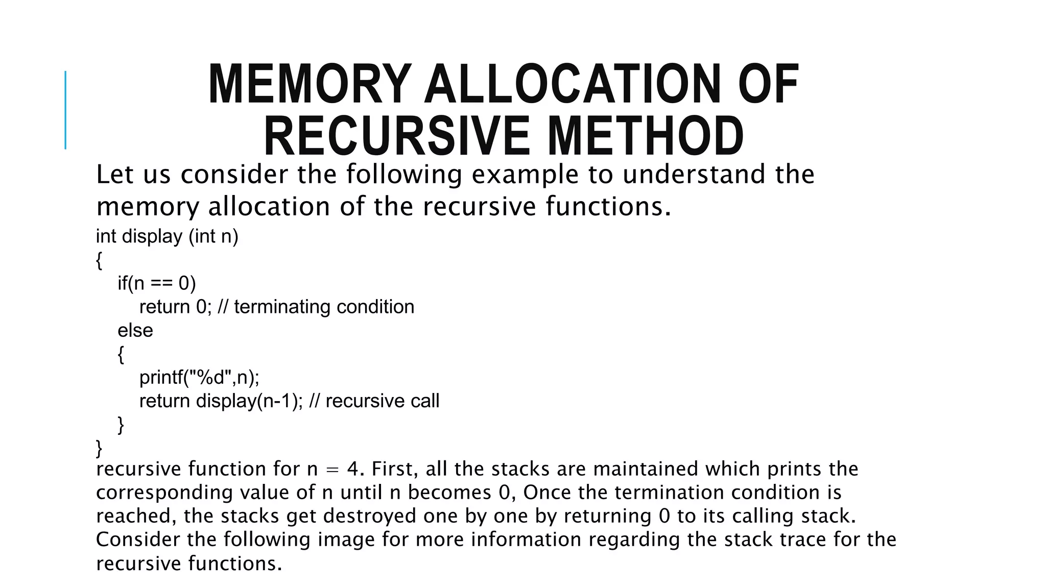 MEMORY ALLOCATION OF RECURSIVE METHOD Let us consider the following example to understand the memory allocation of the recursive functions. int display (int n) { if(n == 0) return 0; // terminating condition else { printf("%d",n); return display(n-1); // recursive call } } recursive function for n = 4. First, all the stacks are maintained which prints the corresponding value of n until n becomes 0, Once the termination condition is reached, the stacks get destroyed one by one by returning 0 to its calling stack. Consider the following image for more information regarding the stack trace for the recursive functions. 