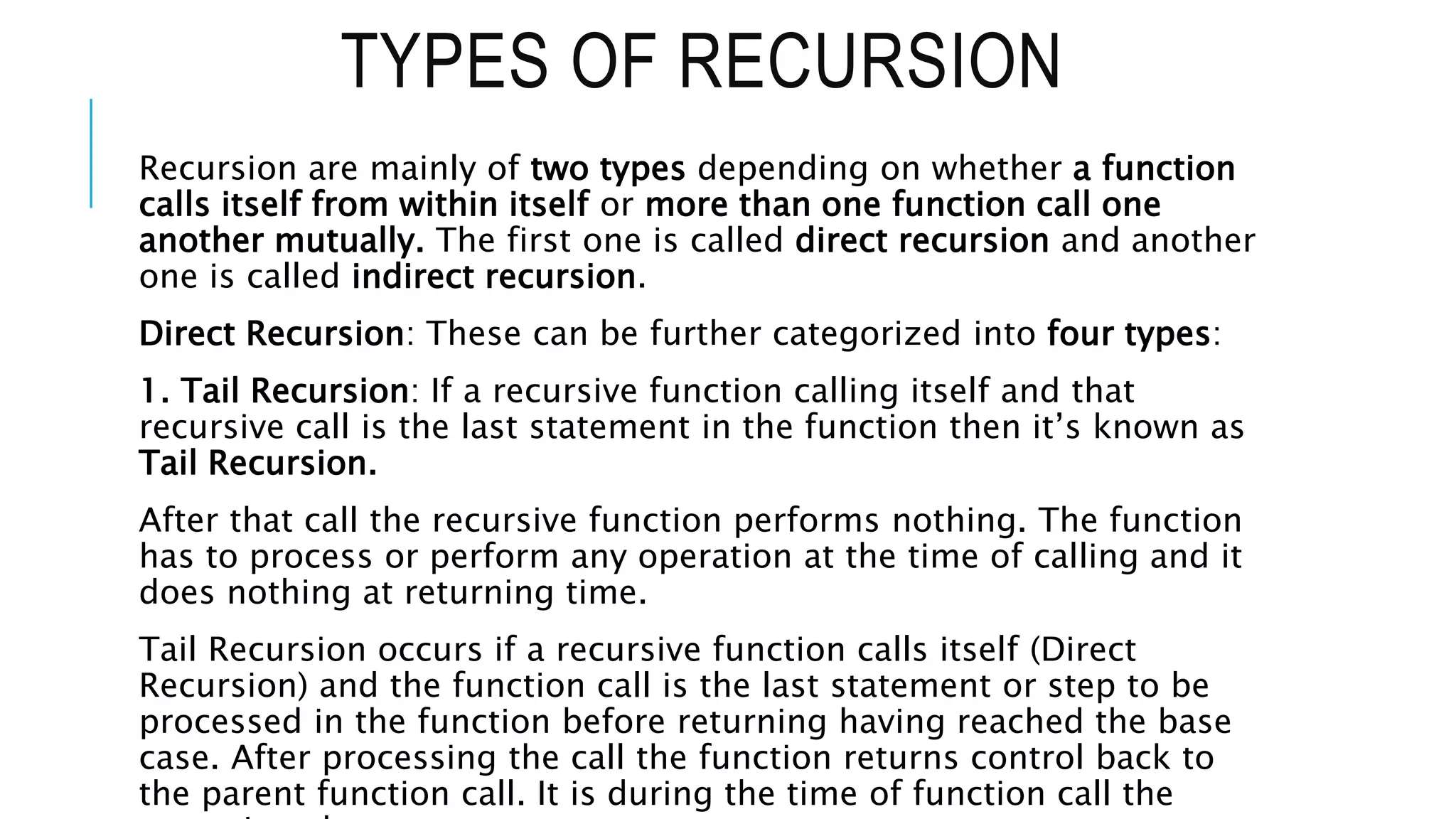 TYPES OF RECURSION Recursion are mainly of two types depending on whether a function calls itself from within itself or more than one function call one another mutually. The first one is called direct recursion and another one is called indirect recursion. Direct Recursion: These can be further categorized into four types: 1. Tail Recursion: If a recursive function calling itself and that recursive call is the last statement in the function then it’s known as Tail Recursion. After that call the recursive function performs nothing. The function has to process or perform any operation at the time of calling and it does nothing at returning time. Tail Recursion occurs if a recursive function calls itself (Direct Recursion) and the function call is the last statement or step to be processed in the function before returning having reached the base case. After processing the call the function returns control back to the parent function call. It is during the time of function call the 