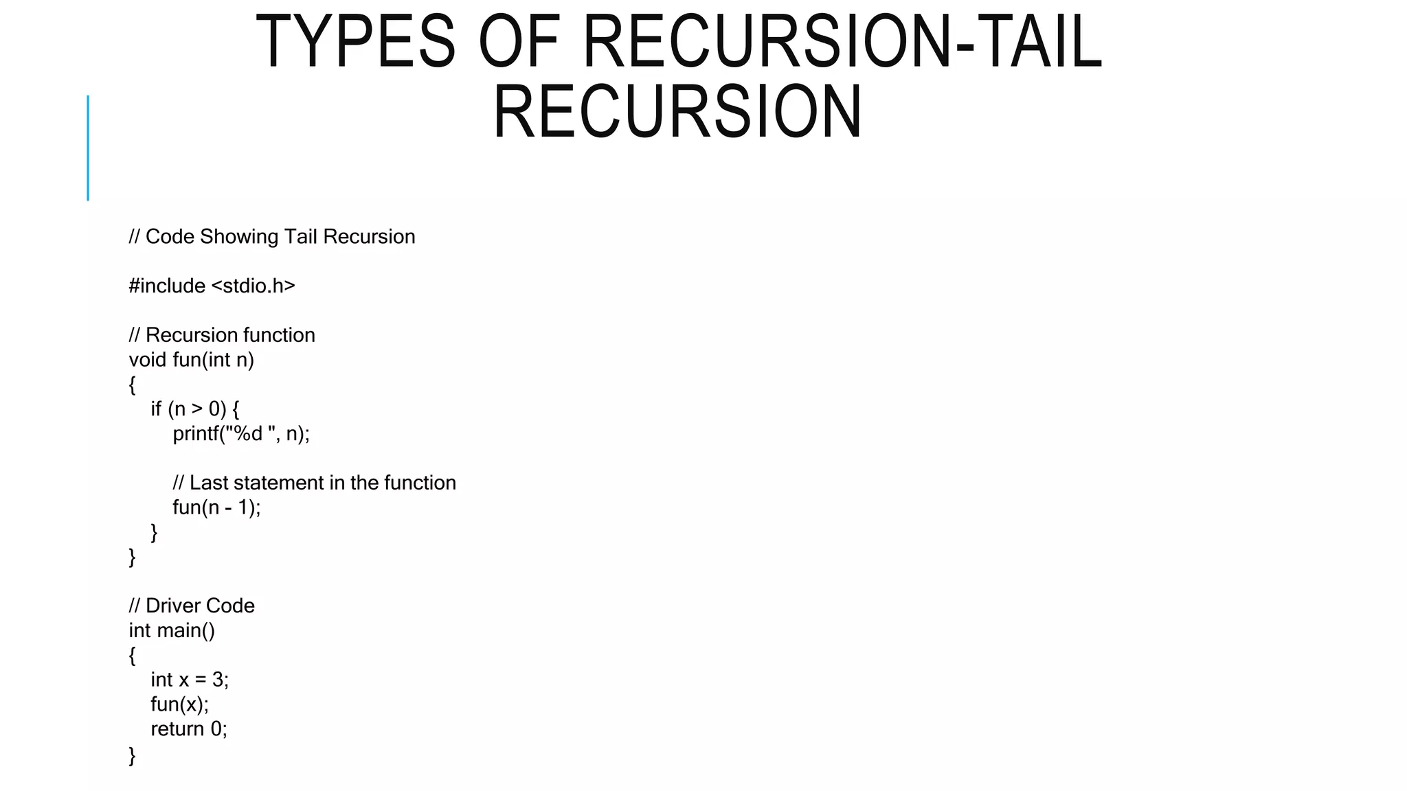 TYPES OF RECURSION-TAIL RECURSION // Code Showing Tail Recursion #include <stdio.h> // Recursion function void fun(int n) { if (n > 0) { printf("%d ", n); // Last statement in the function fun(n - 1); } } // Driver Code int main() { int x = 3; fun(x); return 0; } 