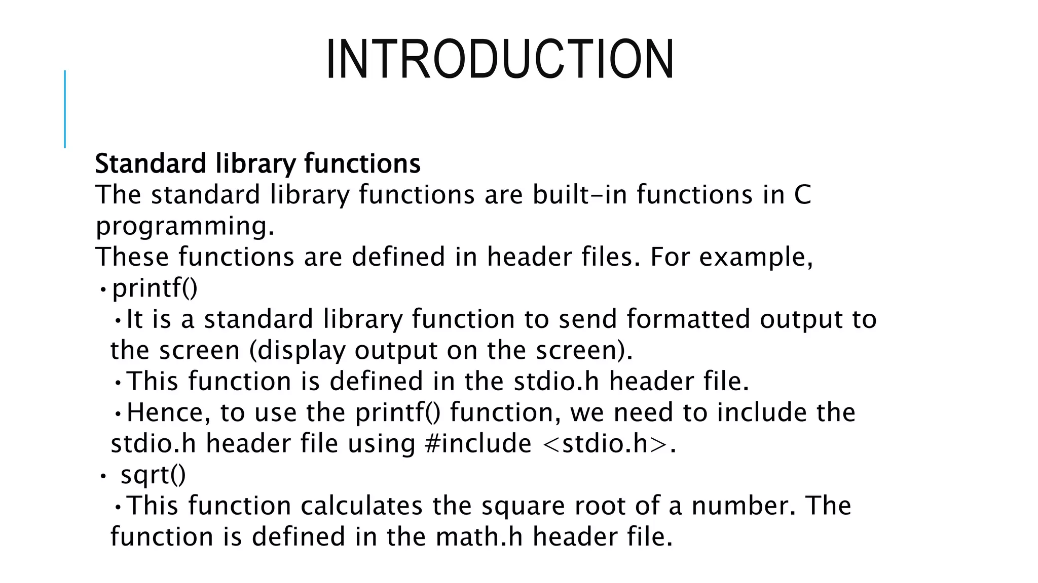 INTRODUCTION Standard library functions The standard library functions are built-in functions in C programming. These functions are defined in header files. For example, •printf() •It is a standard library function to send formatted output to the screen (display output on the screen). •This function is defined in the stdio.h header file. •Hence, to use the printf() function, we need to include the stdio.h header file using #include <stdio.h>. • sqrt() •This function calculates the square root of a number. The function is defined in the math.h header file. 