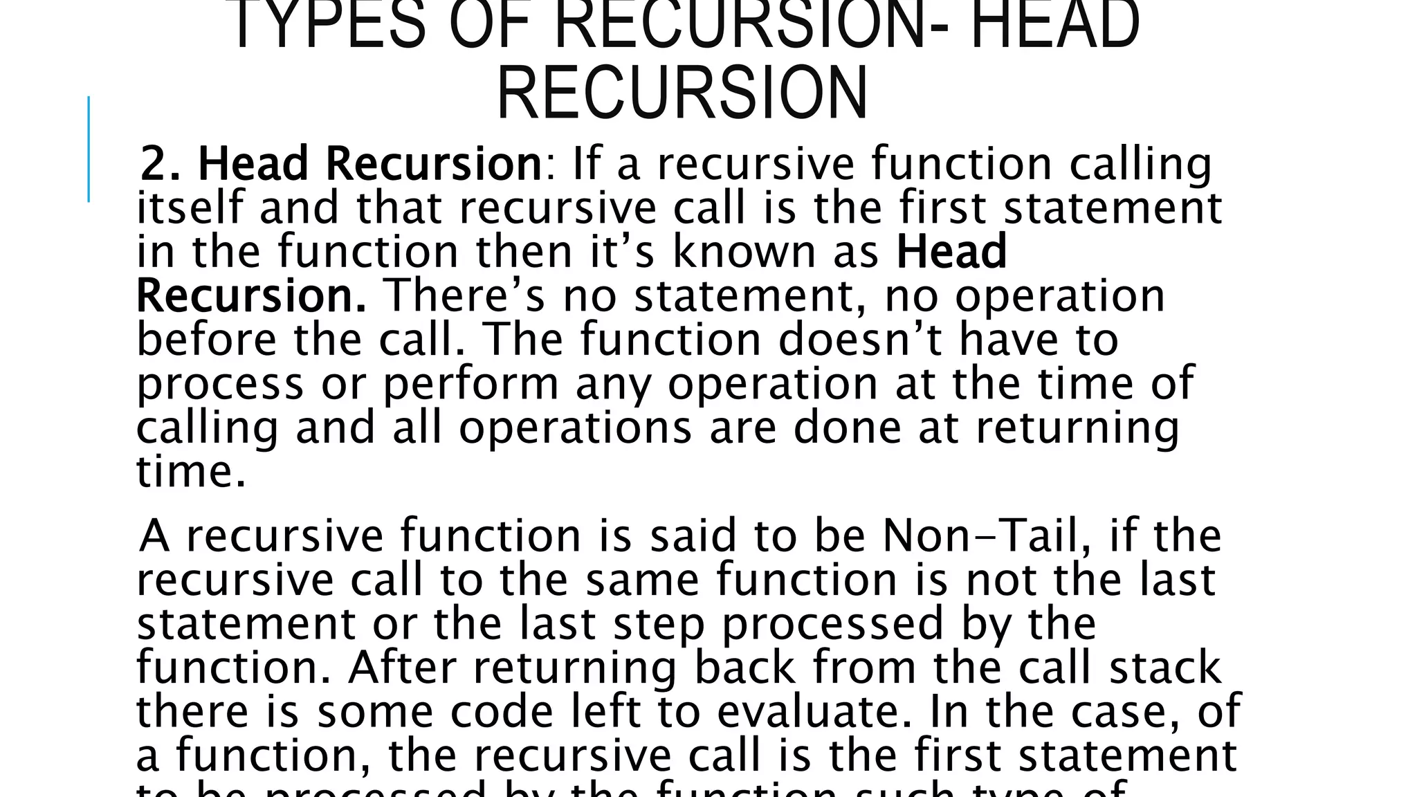 TYPES OF RECURSION- HEAD RECURSION 2. Head Recursion: If a recursive function calling itself and that recursive call is the first statement in the function then it’s known as Head Recursion. There’s no statement, no operation before the call. The function doesn’t have to process or perform any operation at the time of calling and all operations are done at returning time. A recursive function is said to be Non-Tail, if the recursive call to the same function is not the last statement or the last step processed by the function. After returning back from the call stack there is some code left to evaluate. In the case, of a function, the recursive call is the first statement 