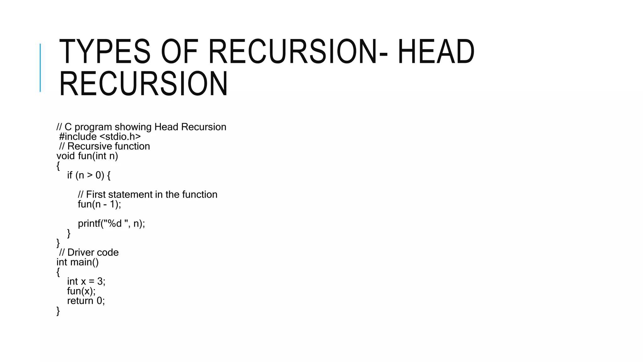 TYPES OF RECURSION- HEAD RECURSION // C program showing Head Recursion #include <stdio.h> // Recursive function void fun(int n) { if (n > 0) { // First statement in the function fun(n - 1); printf("%d ", n); } } // Driver code int main() { int x = 3; fun(x); return 0; } 
