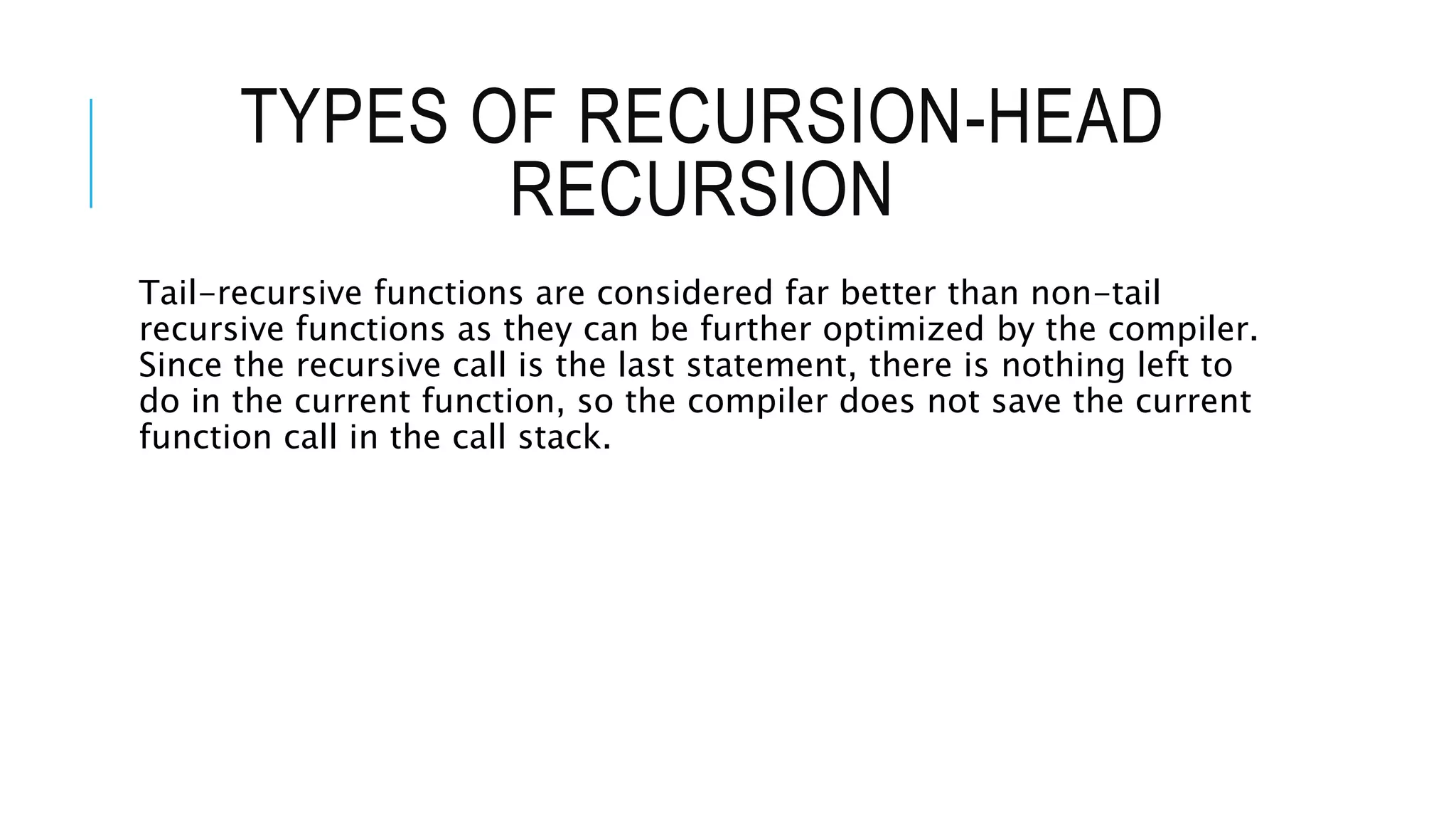 TYPES OF RECURSION-HEAD RECURSION Tail-recursive functions are considered far better than non-tail recursive functions as they can be further optimized by the compiler. Since the recursive call is the last statement, there is nothing left to do in the current function, so the compiler does not save the current function call in the call stack. 