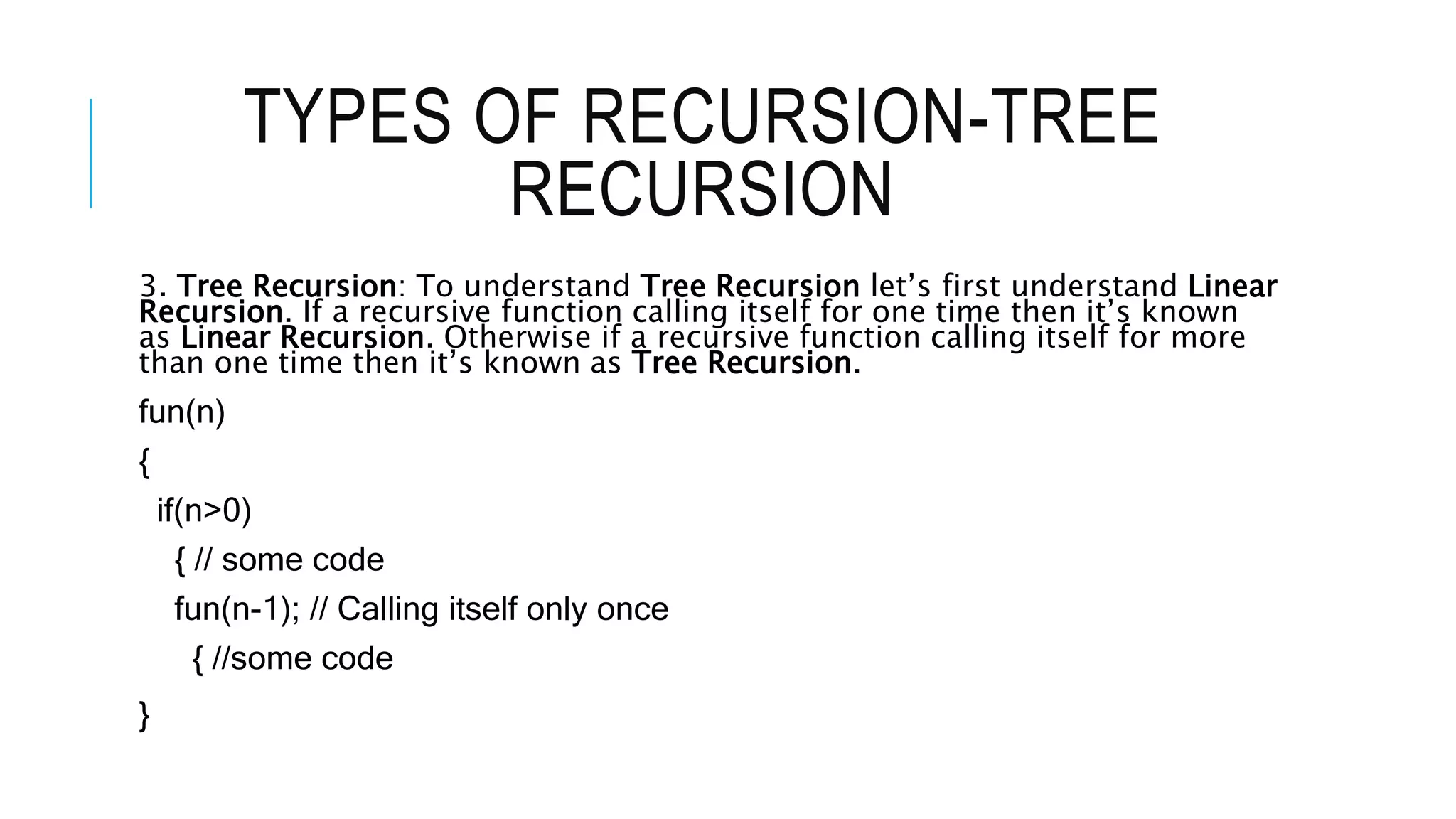 TYPES OF RECURSION-TREE RECURSION 3. Tree Recursion: To understand Tree Recursion let’s first understand Linear Recursion. If a recursive function calling itself for one time then it’s known as Linear Recursion. Otherwise if a recursive function calling itself for more than one time then it’s known as Tree Recursion. fun(n) { if(n>0) { // some code fun(n-1); // Calling itself only once { //some code } 