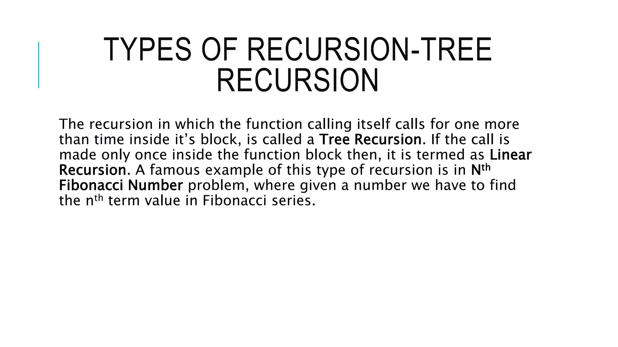 TYPES OF RECURSION-TREE RECURSION The recursion in which the function calling itself calls for one more than time inside it’s block, is called a Tree Recursion. If the call is made only once inside the function block then, it is termed as Linear Recursion. A famous example of this type of recursion is in Nth Fibonacci Number problem, where given a number we have to find the nth term value in Fibonacci series. 